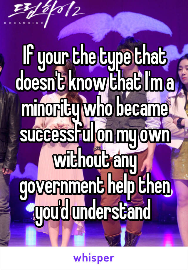 If your the type that doesn't know that I'm a minority who became successful on my own without any government help then you'd understand 