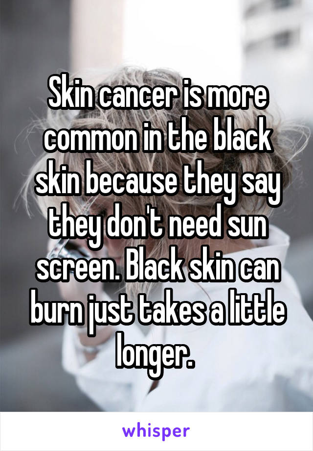 Skin cancer is more common in the black skin because they say they don't need sun screen. Black skin can burn just takes a little longer. 