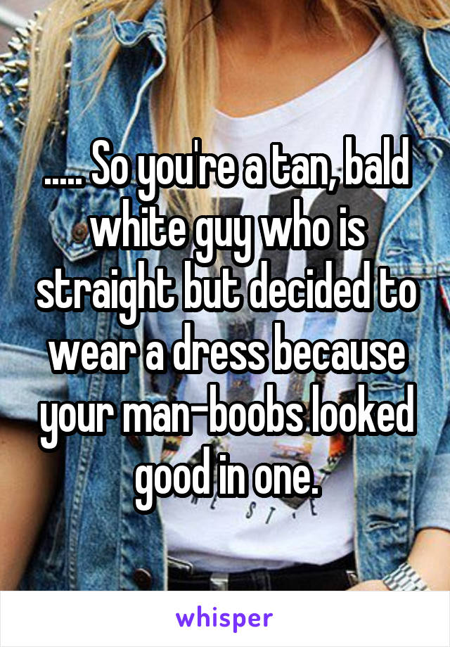 ..... So you're a tan, bald white guy who is straight but decided to wear a dress because your man-boobs looked good in one.