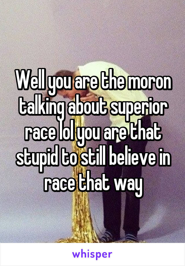 Well you are the moron talking about superior race lol you are that stupid to still believe in race that way