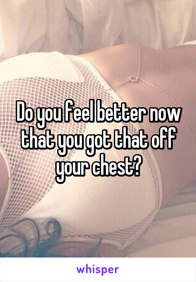 Do you feel better now that you got that off your chest?