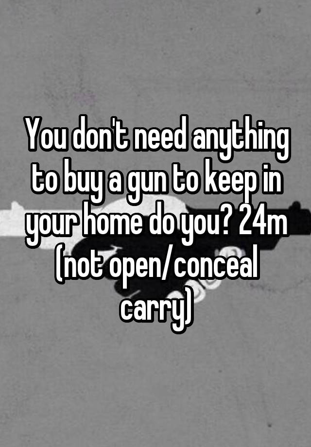 You don't need anything to buy a gun to keep in your home do you? 24m (not open/conceal carry)