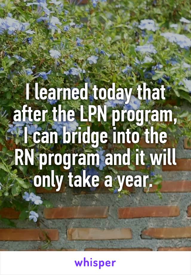 I learned today that after the LPN program, I can bridge into the RN program and it will only take a year. 