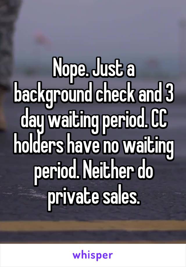 Nope. Just a background check and 3 day waiting period. CC holders have no waiting period. Neither do private sales.