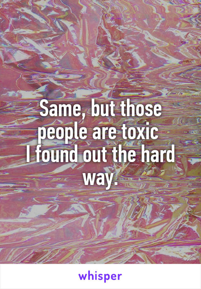 Same, but those people are toxic 
I found out the hard way.