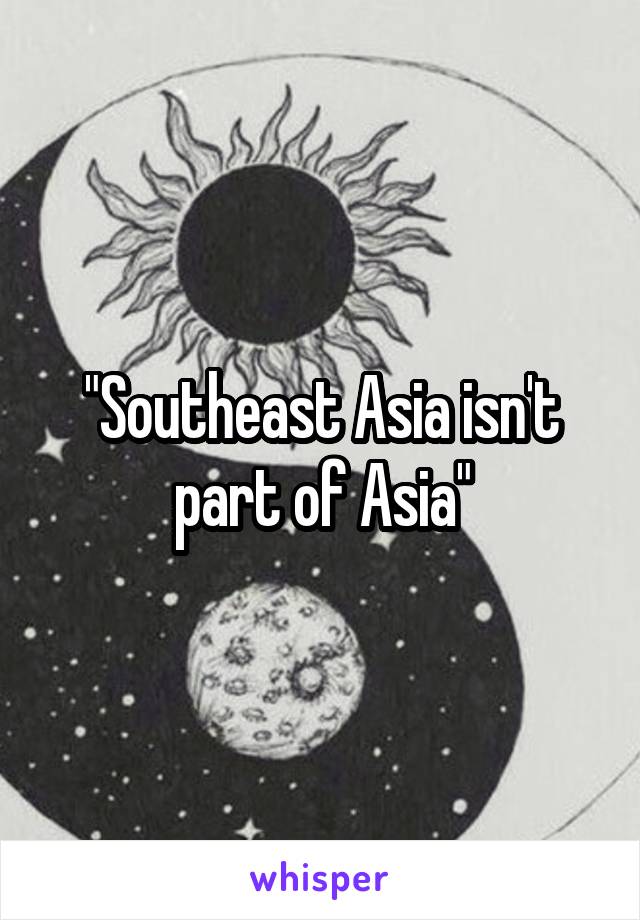 "Southeast Asia isn't part of Asia"
