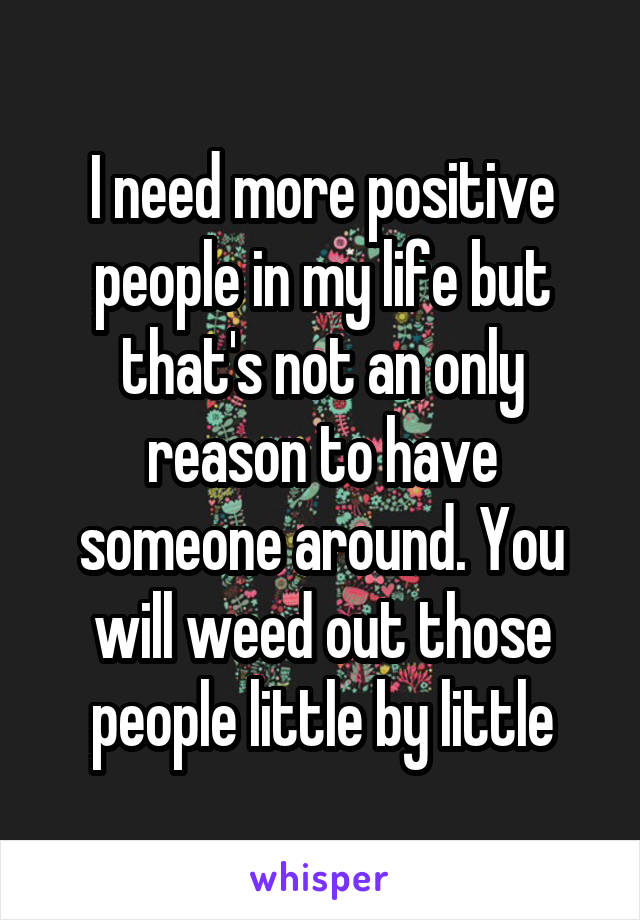 I need more positive people in my life but that's not an only reason to have someone around. You will weed out those people little by little