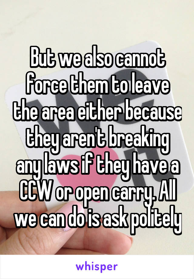 But we also cannot force them to leave the area either because they aren't breaking any laws if they have a CCW or open carry. All we can do is ask politely