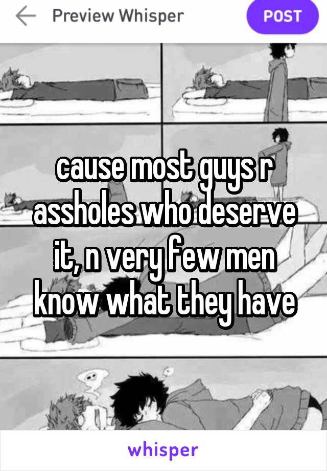 cause most guys r assholes who deserve it, n very few men know what they have