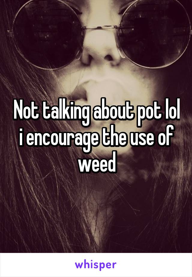 Not talking about pot lol i encourage the use of weed