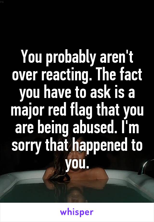 You probably aren't over reacting. The fact you have to ask is a major red flag that you are being abused. I'm sorry that happened to you.