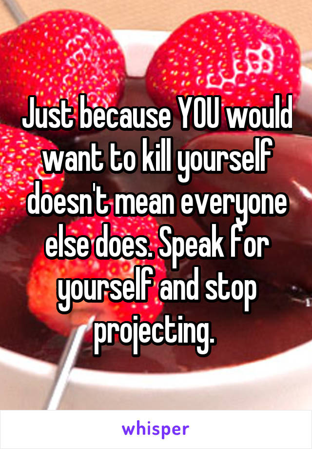 Just because YOU would want to kill yourself doesn't mean everyone else does. Speak for yourself and stop projecting. 