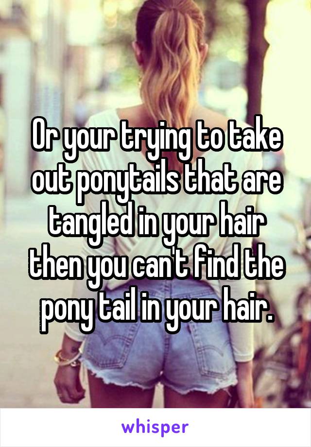 Or your trying to take out ponytails that are tangled in your hair then you can't find the pony tail in your hair.