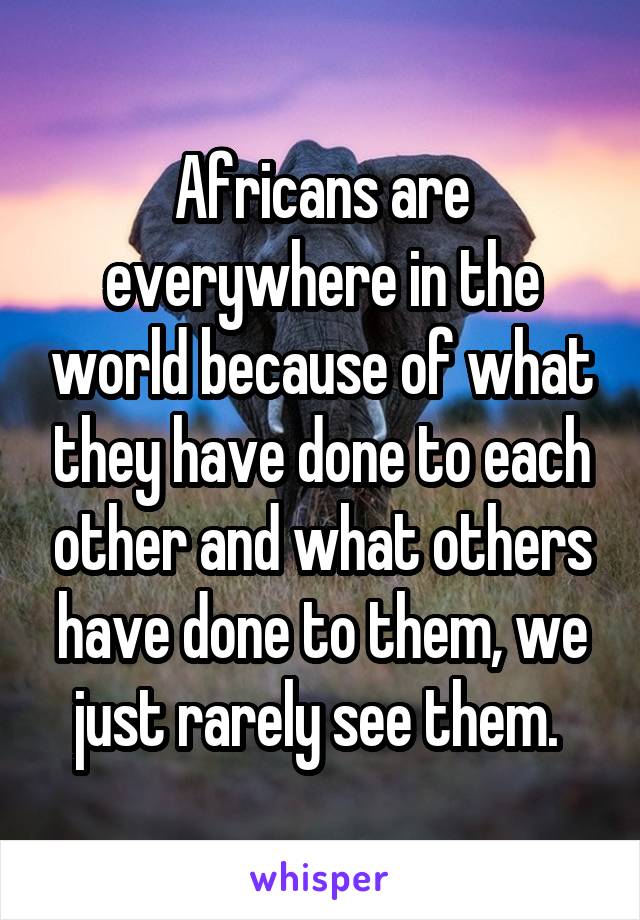 Africans are everywhere in the world because of what they have done to each other and what others have done to them, we just rarely see them. 