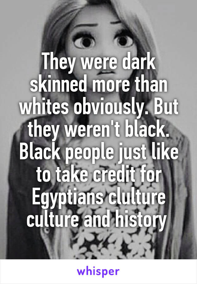 They were dark skinned more than whites obviously. But they weren't black. Black people just like to take credit for Egyptians clulture culture and history 