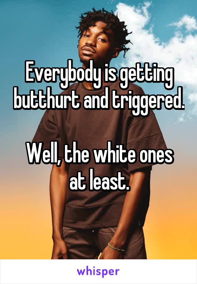 Everybody is getting butthurt and triggered. 
Well, the white ones at least.
