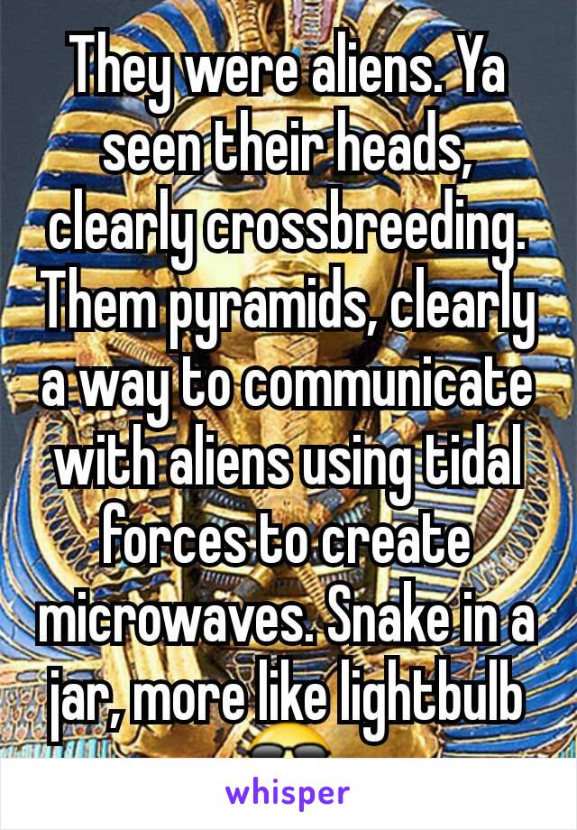 They were aliens. Ya seen their heads, clearly crossbreeding.
Them pyramids, clearly a way to communicate with aliens using tidal forces to create microwaves. Snake in a jar, more like lightbulb😎