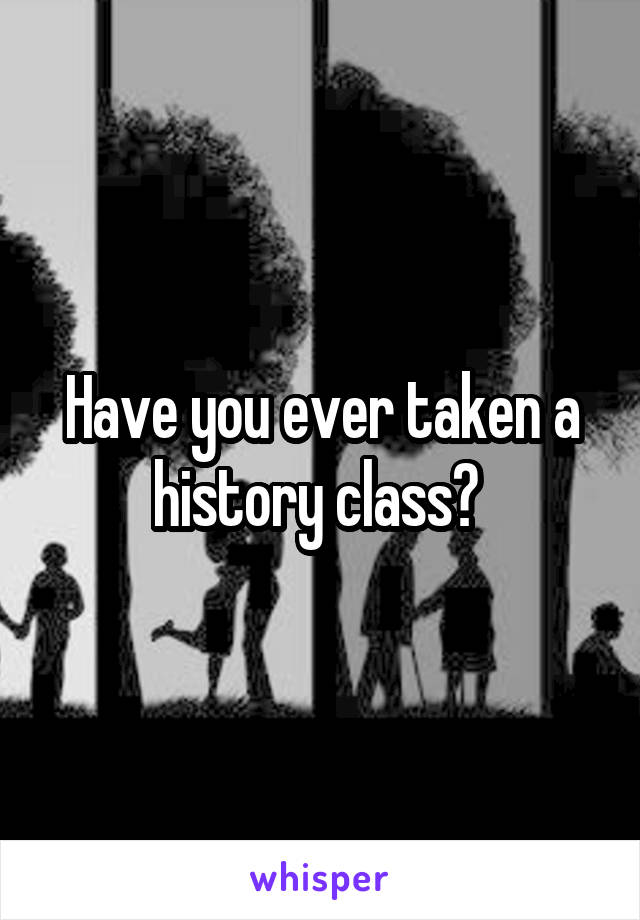 Have you ever taken a history class? 