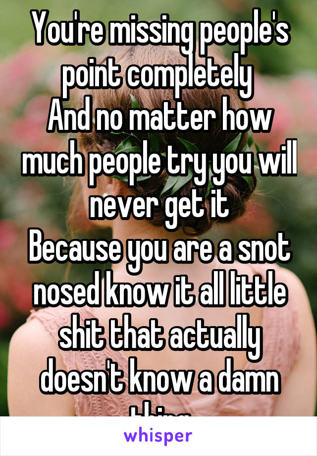 You're missing people's point completely 
And no matter how much people try you will never get it
Because you are a snot nosed know it all little shit that actually doesn't know a damn thing