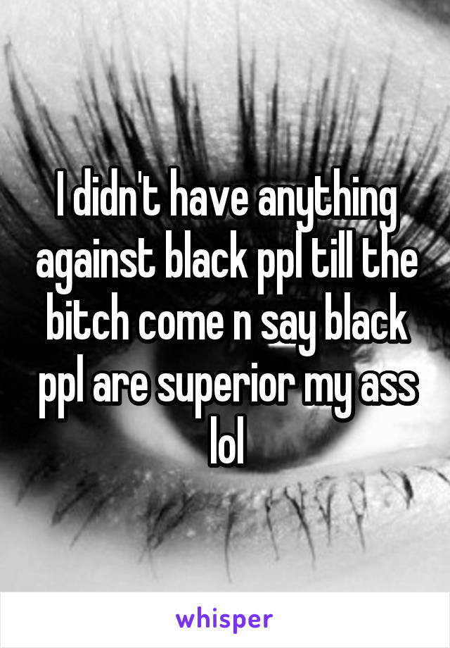 I didn't have anything against black ppl till the bitch come n say black ppl are superior my ass lol