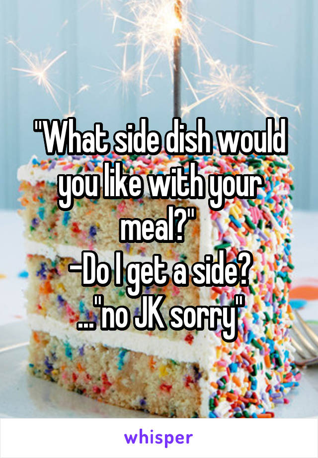 "What side dish would you like with your meal?" 
-Do I get a side?
..."no JK sorry"