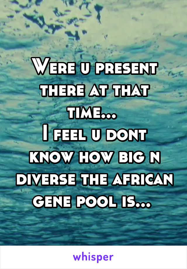 Were u present there at that time... 
I feel u dont know how big n diverse the african gene pool is... 