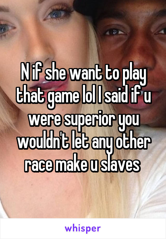 N if she want to play that game lol I said if u were superior you wouldn't let any other race make u slaves 