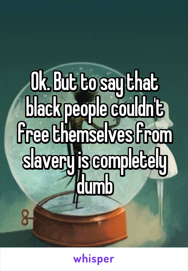 Ok. But to say that black people couldn't free themselves from slavery is completely dumb