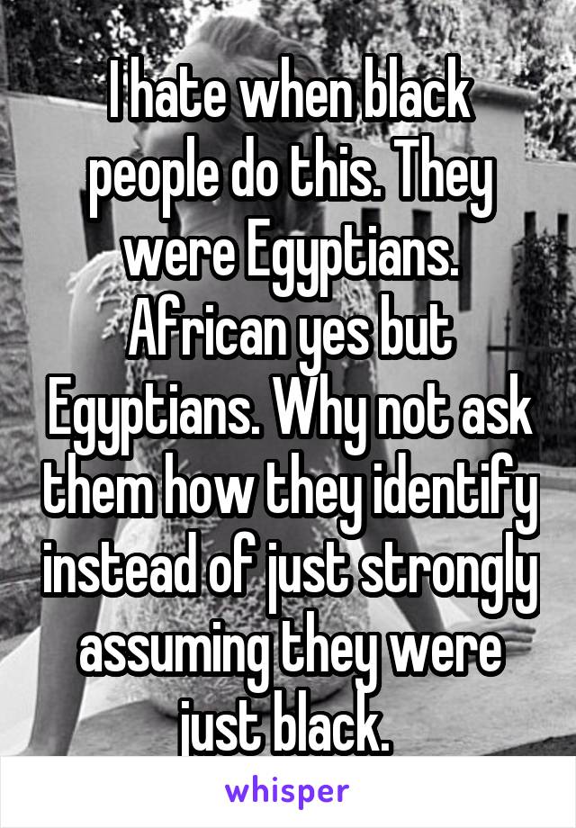 I hate when black people do this. They were Egyptians. African yes but Egyptians. Why not ask them how they identify instead of just strongly assuming they were just black. 