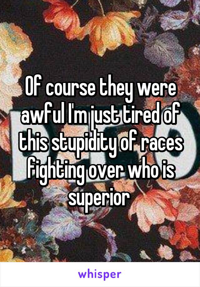 Of course they were awful I'm just tired of this stupidity of races fighting over who is superior 