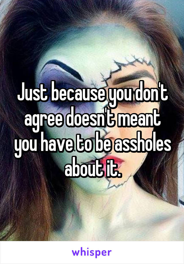 Just because you don't agree doesn't meant you have to be assholes about it.