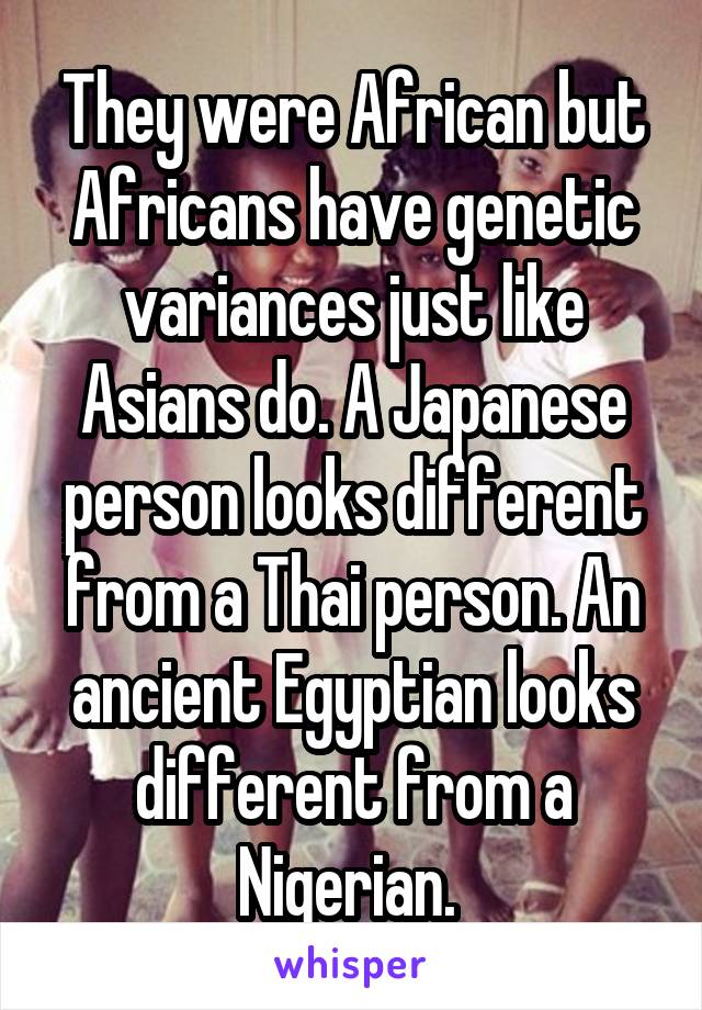 They were African but Africans have genetic variances just like Asians do. A Japanese person looks different from a Thai person. An ancient Egyptian looks different from a Nigerian. 