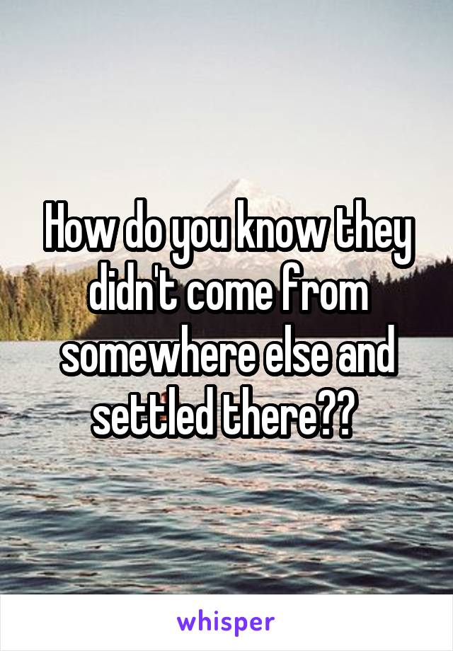 How do you know they didn't come from somewhere else and settled there?? 