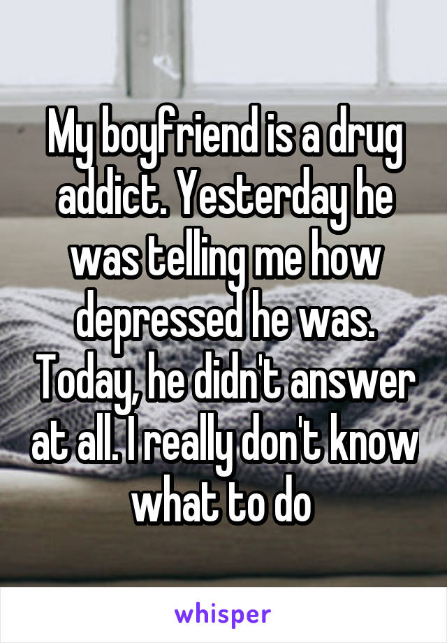 My boyfriend is a drug addict. Yesterday he was telling me how depressed he was. Today, he didn't answer at all. I really don't know what to do 