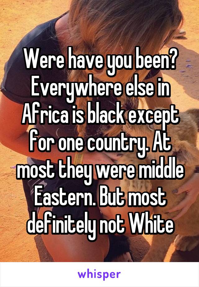 Were have you been? Everywhere else in Africa is black except for one country. At most they were middle Eastern. But most definitely not White