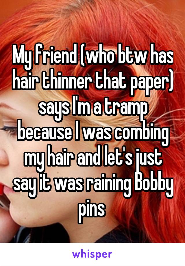 My friend (who btw has hair thinner that paper) says I'm a tramp because I was combing my hair and let's just say it was raining Bobby pins 