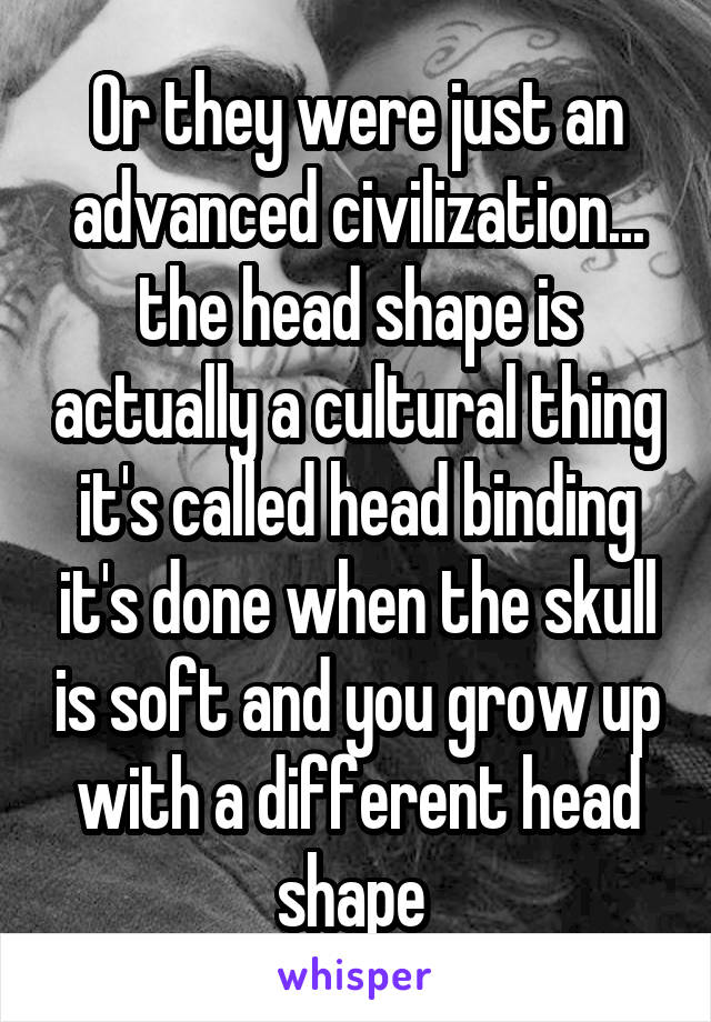 Or they were just an advanced civilization... the head shape is actually a cultural thing it's called head binding it's done when the skull is soft and you grow up with a different head shape 