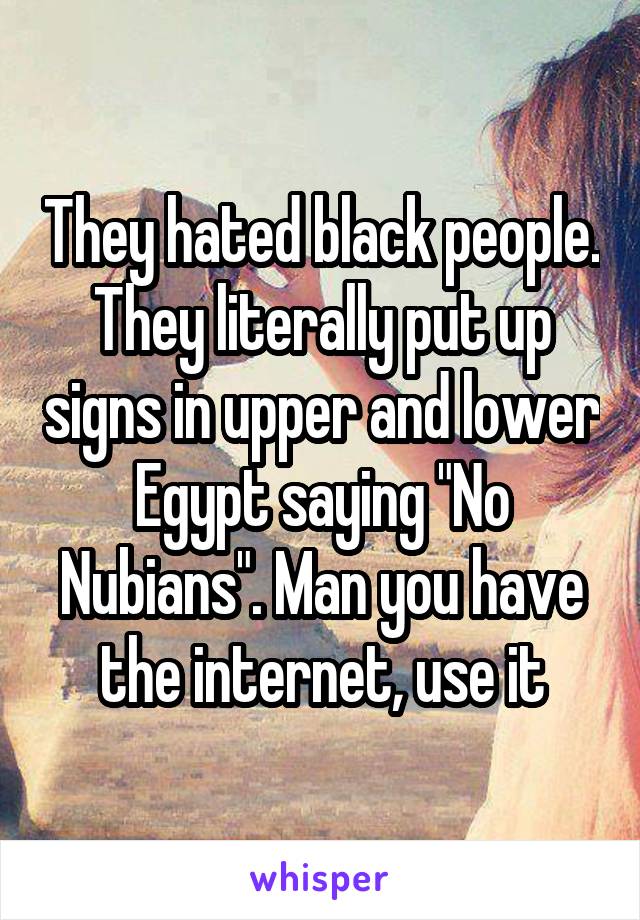 They hated black people. They literally put up signs in upper and lower Egypt saying "No Nubians". Man you have the internet, use it