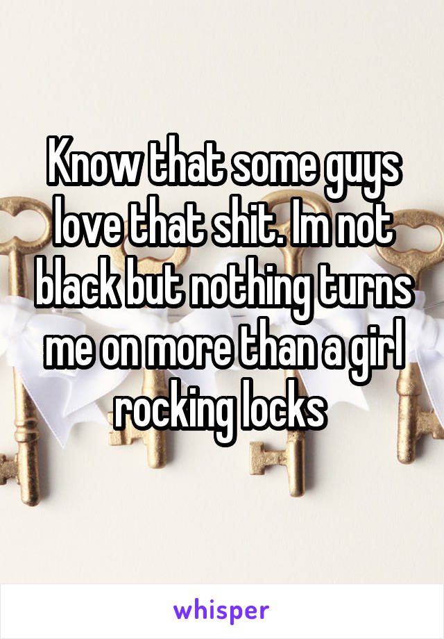 Know that some guys love that shit. Im not black but nothing turns me on more than a girl rocking locks 
