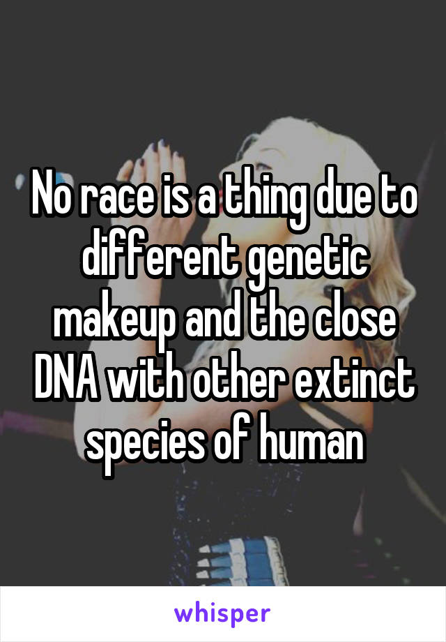 No race is a thing due to different genetic makeup and the close DNA with other extinct species of human