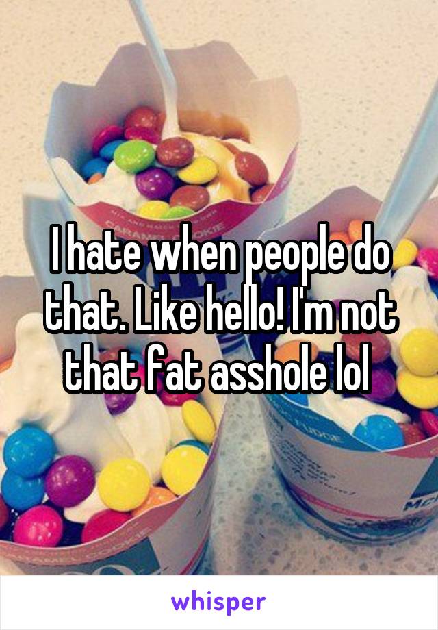 I hate when people do that. Like hello! I'm not that fat asshole lol 