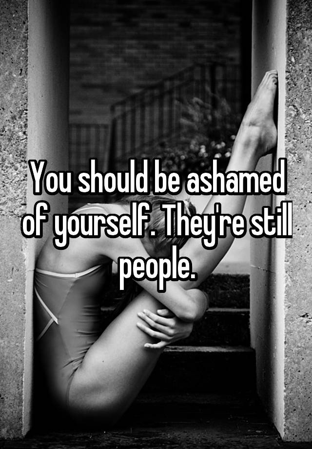 you-should-be-ashamed-of-yourself-they-re-still-people