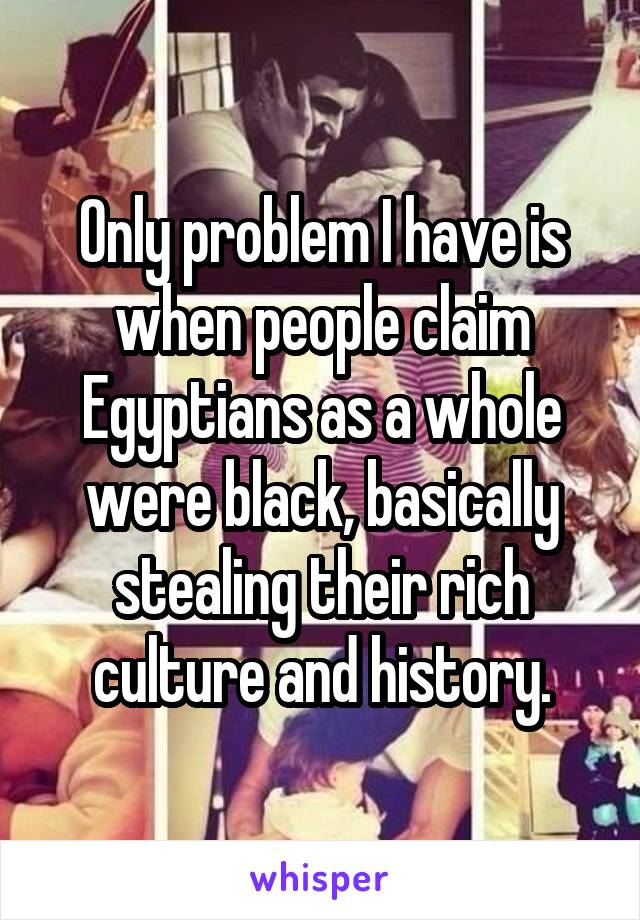 Only problem I have is when people claim Egyptians as a whole were black, basically stealing their rich culture and history.