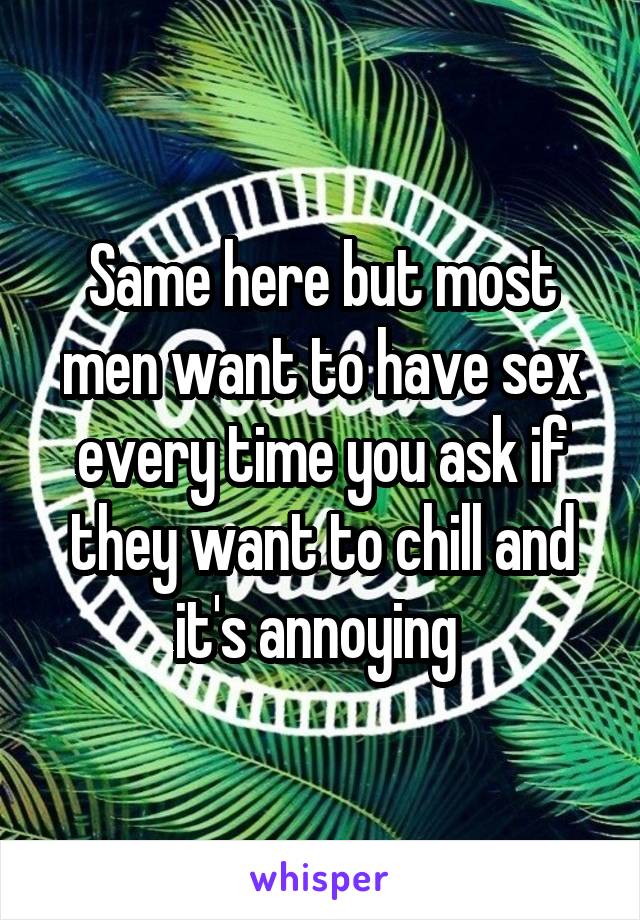 Same Here But Most Men Want To Have Sex Every Time You Ask If They Want To Chill And It S Annoying