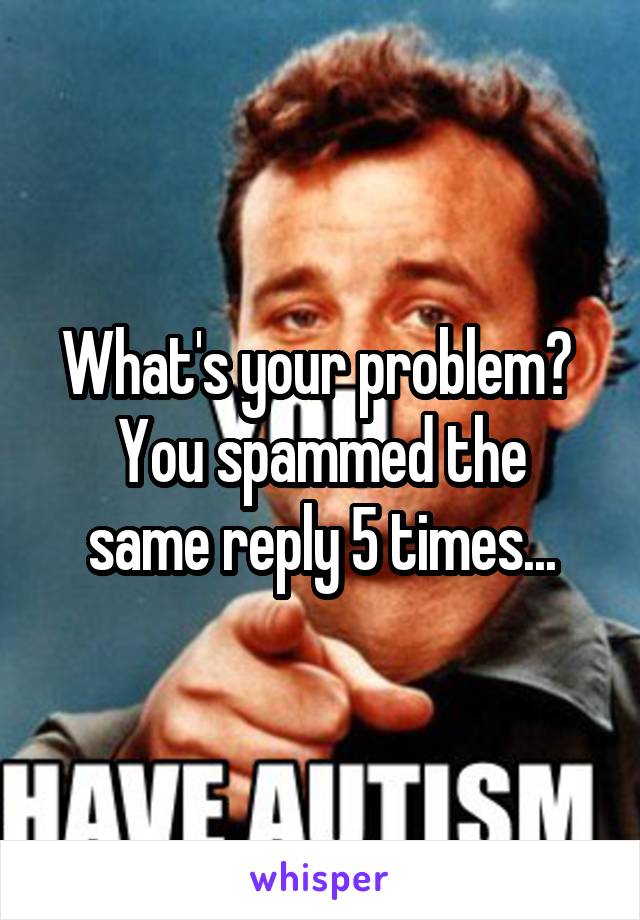 What's your problem? 
You spammed the same reply 5 times...