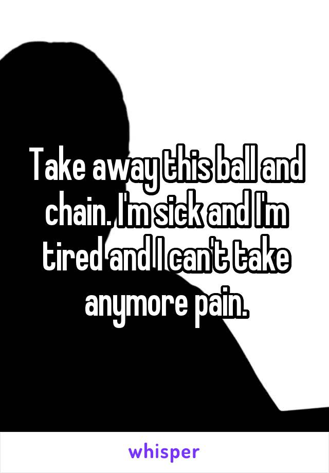 Take away this ball and chain. I'm sick and I'm tired and I can't take anymore pain.