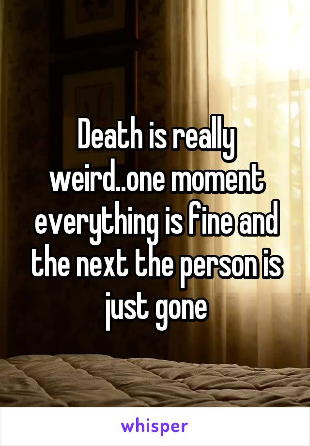 Death is really weird..one moment everything is fine and the next the person is just gone