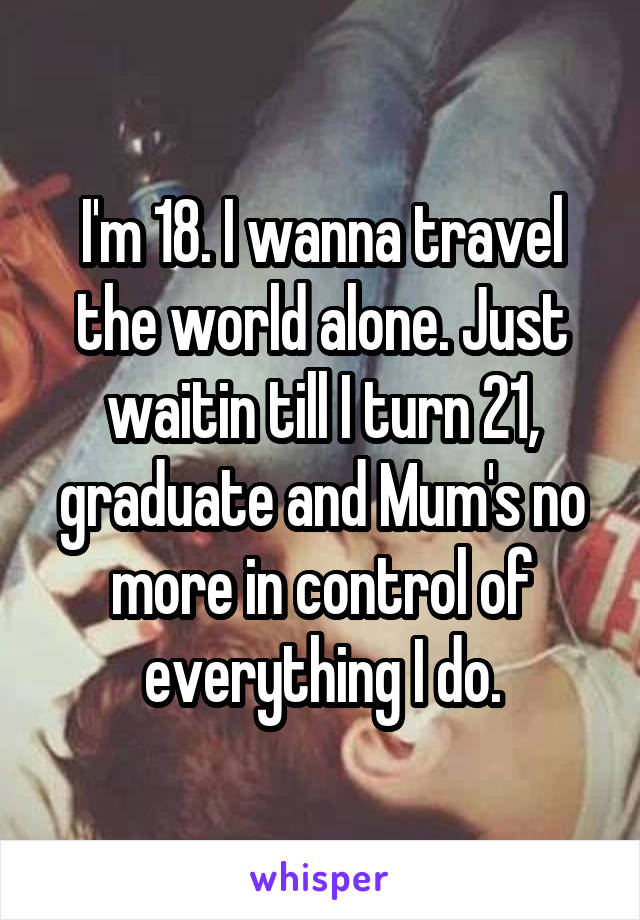 I'm 18. I wanna travel the world alone. Just waitin till I turn 21, graduate and Mum's no more in control of everything I do.