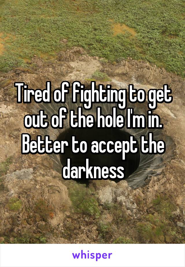Tired of fighting to get out of the hole I'm in. Better to accept the darkness