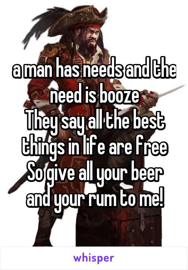 a man has needs and the need is booze
They say all the best things in life are free
So give all your beer and your rum to me!